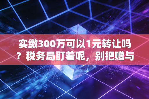 实缴300万可以1元转让吗？税务局盯着呢，别把赠与当交易