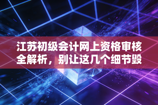 江苏初级会计网上资格审核全解析，别让这几个细节毁了你的考证路，作为过来人我想聊聊这其中的坑与门道