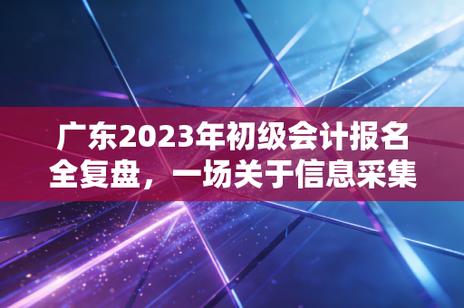 广东2023年初级会计报名全复盘，一场关于信息采集与职场焦虑的博弈
