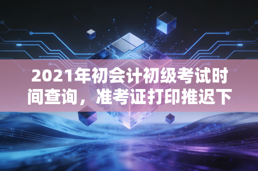 2021年初会计初级考试时间查询，准考证打印推迟下的焦虑应对与备考全攻略