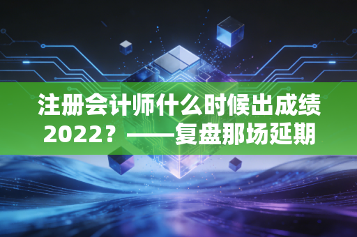注册会计师什么时候出成绩2022？——复盘那场延期后的查分惊魂与注会人的真实心路