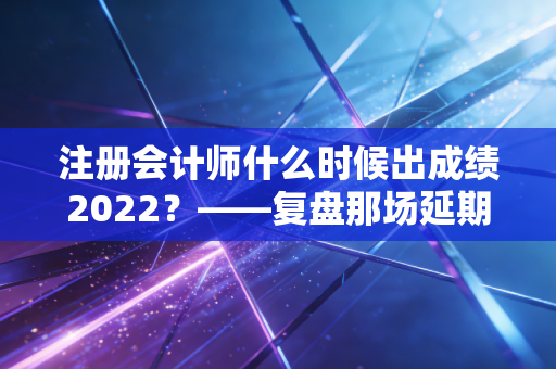 注册会计师什么时候出成绩2022？——复盘那场延期后的查分惊魂与注会人的真实心路