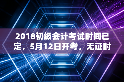 2018初级会计考试时间已定，5月12日开考，无证时代的新门槛与你的职业突围