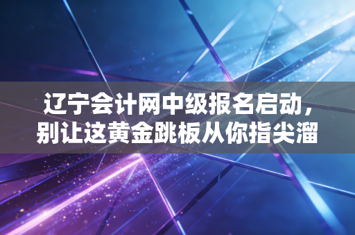 辽宁会计网中级报名启动，别让这黄金跳板从你指尖溜走，聊聊那些你不知道的报考真相