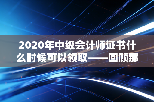 2020年中级会计师证书什么时候可以领取——回顾那年的漫长等待与职业进阶