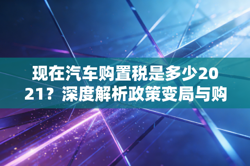 现在汽车购置税是多少2021？深度解析政策变局与购车避坑指南
