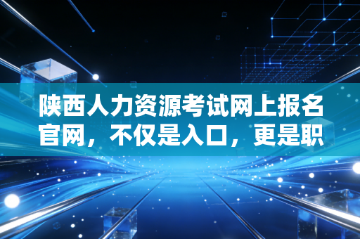 陕西人力资源考试网上报名官网，不仅是入口，更是职业转型的关键一步