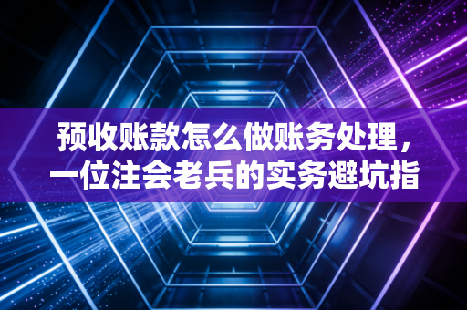 预收账款怎么做账务处理，一位注会老兵的实务避坑指南