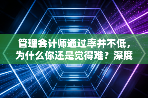 管理会计师通过率并不低，为什么你还是觉得难？深度解析备考路上的那些坑与机遇