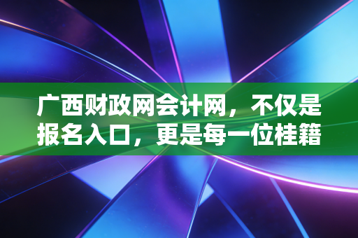 广西财政网会计网，不仅是报名入口，更是每一位桂籍会计人的职业导航灯塔