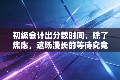 初级会计出分数时间，除了焦虑，这场漫长的等待究竟教会了我们什么？