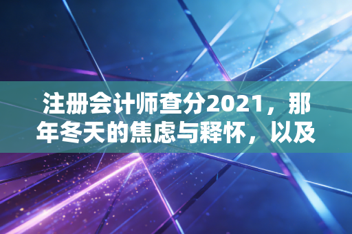 注册会计师查分2021，那年冬天的焦虑与释怀，以及我们终将抵达的彼岸