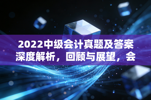 2022中级会计真题及答案深度解析，回顾与展望，会计人的进阶之路