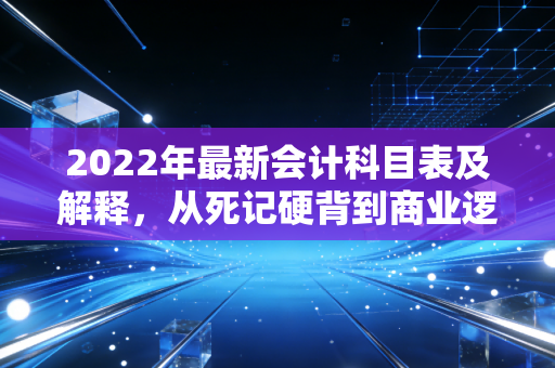 2022年最新会计科目表及解释，从死记硬背到商业逻辑的进阶之路