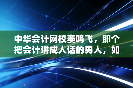 中华会计网校窦鸣飞，那个把会计讲成人话的男人，如何拯救了无数注会考生的崩溃瞬间