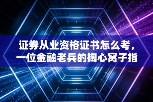 证券从业资格证书怎么考，一位金融老兵的掏心窝子指南