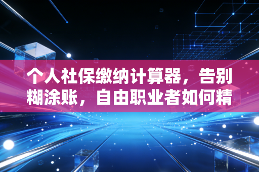 个人社保缴纳计算器，告别糊涂账，自由职业者如何精算未来保障？