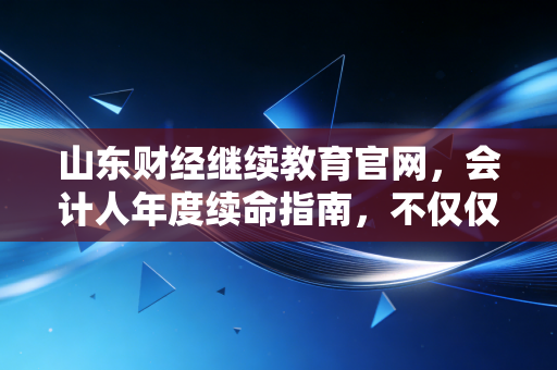 山东财经继续教育官网，会计人年度续命指南，不仅仅是刷学时那么简单