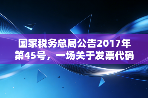 国家税务总局公告2017年第45号，一场关于发票代码的静悄悄的革命与会计人的自我修养