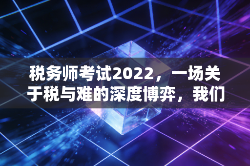 税务师考试2022，一场关于税与难的深度博弈，我们在焦虑中寻找了什么？