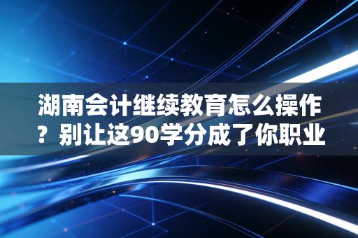 湖南会计继续教育怎么操作?别让这90学分成了你职业生涯的隐形炸弹