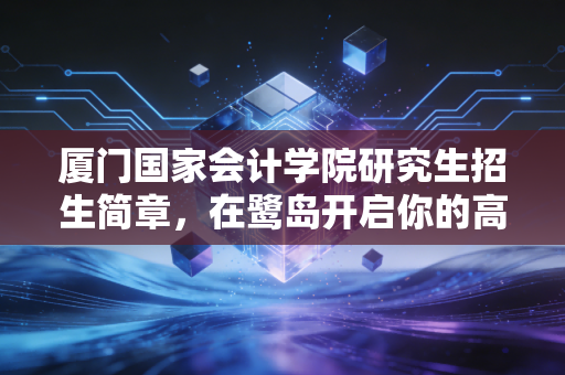 厦门国家会计学院研究生招生简章，在鹭岛开启你的高端财经进阶之路