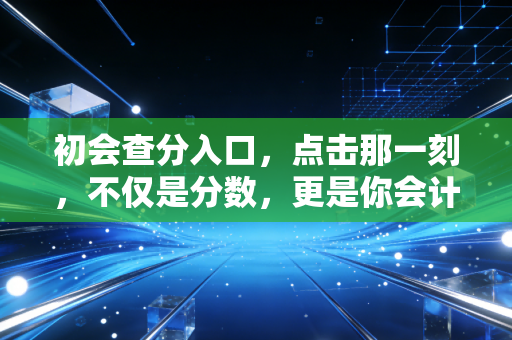 初会查分入口，点击那一刻，不仅是分数，更是你会计生涯的第一道曙光
