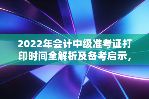 2022年会计中级准考证打印时间全解析及备考启示，一张纸背后的酸甜苦辣