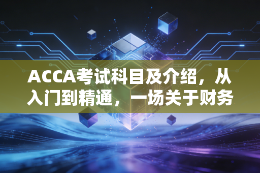 ACCA考试科目及介绍，从入门到精通，一场关于财务思维的漫长修行