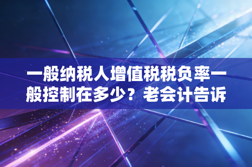 一般纳税人增值税税负率一般控制在多少？老会计告诉你行业秘密与生存法则