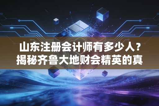 山东注册会计师有多少人?揭秘齐鲁大地财会精英的真实生存现状