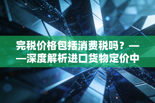 完税价格包括消费税吗？——深度解析进口货物定价中的税税计较