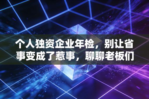个人独资企业年检，别让省事变成了惹事，聊聊老板们最容易忽视的合规细节