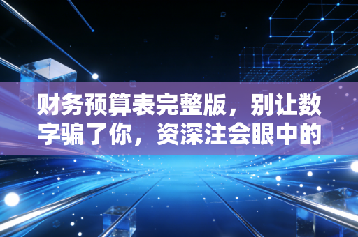 财务预算表完整版,别让数字骗了你,资深注会眼中的预算实战指南
