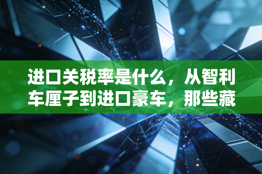 进口关税率是什么,从智利车厘子到进口豪车,那些藏在价格背后的隐形推手