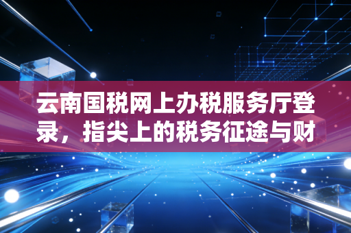云南国税网上办税服务厅登录，指尖上的税务征途与财务人的爱恨情仇