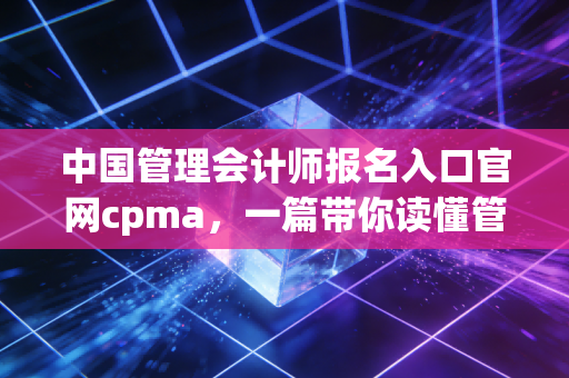 中国管理会计师报名入口官网cpma，一篇带你读懂管理会计转型与报考全流程的深度指南