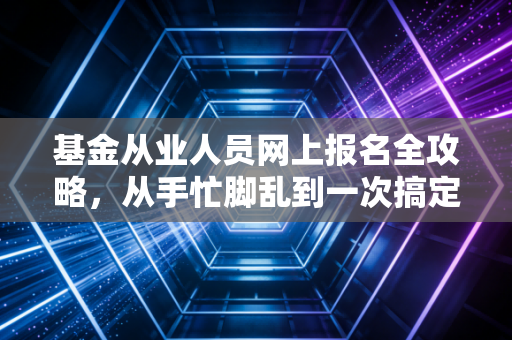 基金从业人员网上报名全攻略，从手忙脚乱到一次搞定的避坑指南