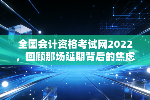 全国会计资格考试网2022，回顾那场延期背后的焦虑与会计人的破局之道