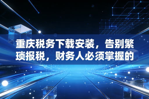 重庆税务下载安装，告别繁琐报税，财务人必须掌握的第一步生存指南