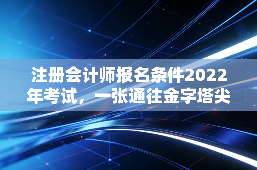 注册会计师报名条件2022年考试，一张通往金字塔尖的入场券，你拿稳了吗？