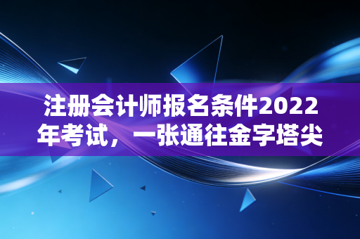 注册会计师报名条件2022年考试，一张通往金字塔尖的入场券，你拿稳了吗？