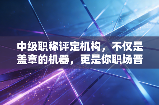 中级职称评定机构，不仅是盖章的机器，更是你职场晋升的隐形推手