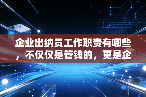 企业出纳员工作职责有哪些，不仅仅是管钱的，更是企业资金安全的最后一道防线