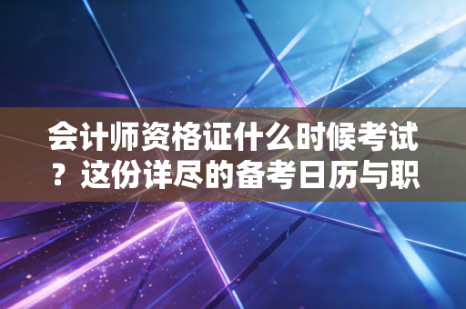 会计师资格证什么时候考试？这份详尽的备考日历与职业避坑指南请查收