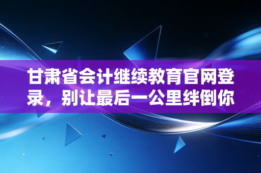 甘肃省会计继续教育官网登录，别让最后一公里绊倒你的职业晋升路