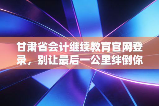 甘肃省会计继续教育官网登录，别让最后一公里绊倒你的职业晋升路