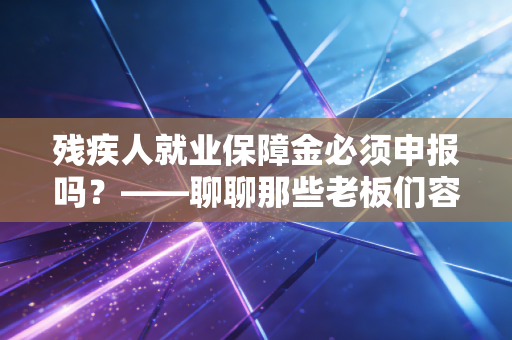 残疾人就业保障金必须申报吗？——聊聊那些老板们容易踩的坑与省钱的智慧