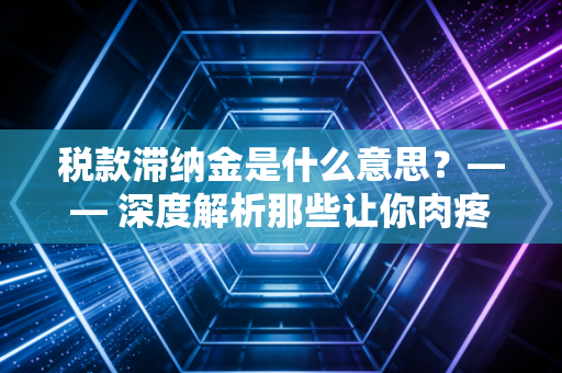 税款滞纳金是什么意思？—— 深度解析那些让你肉疼的时间成本与合规智慧