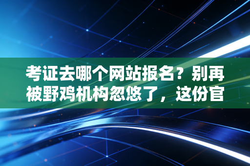 考证去哪个网站报名？别再被野鸡机构忽悠了，这份官方渠道清单请收好